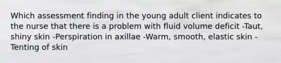 Which assessment finding in the young adult client indicates to the nurse that there is a problem with fluid volume deficit -Taut, shiny skin -Perspiration in axillae -Warm, smooth, elastic skin -Tenting of skin