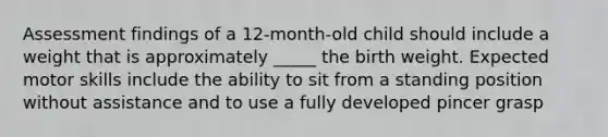 Assessment findings of a 12-month-old child should include a weight that is approximately _____ the birth weight. Expected motor skills include the ability to sit from a standing position without assistance and to use a fully developed pincer grasp