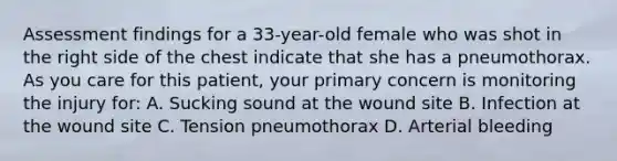 Assessment findings for a​ 33-year-old female who was shot in the right side of the chest indicate that she has a pneumothorax. As you care for this​ patient, your primary concern is monitoring the injury​ for: A. Sucking sound at the wound site B. Infection at the wound site C. Tension pneumothorax D. Arterial bleeding