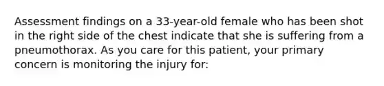 Assessment findings on a​ 33-year-old female who has been shot in the right side of the chest indicate that she is suffering from a pneumothorax. As you care for this​ patient, your primary concern is monitoring the injury​ for: