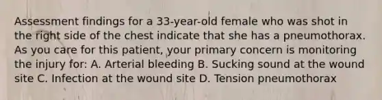 Assessment findings for a​ 33-year-old female who was shot in the right side of the chest indicate that she has a pneumothorax. As you care for this​ patient, your primary concern is monitoring the injury​ for: A. Arterial bleeding B. Sucking sound at the wound site C. Infection at the wound site D. Tension pneumothorax