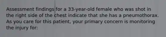 Assessment findings for a 33-year-old female who was shot in the right side of the chest indicate that she has a pneumothorax. As you care for this patient, your primary concern is monitoring the injury for: