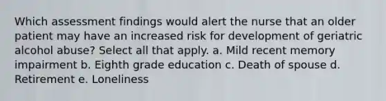 Which assessment findings would alert the nurse that an older patient may have an increased risk for development of geriatric alcohol abuse? Select all that apply. a. Mild recent memory impairment b. Eighth grade education c. Death of spouse d. Retirement e. Loneliness