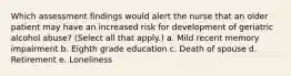 Which assessment findings would alert the nurse that an older patient may have an increased risk for development of geriatric alcohol abuse? (Select all that apply.) a. Mild recent memory impairment b. Eighth grade education c. Death of spouse d. Retirement e. Loneliness