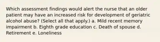 Which assessment findings would alert the nurse that an older patient may have an increased risk for development of geriatric alcohol abuse? (Select all that apply.) a. Mild recent memory impairment b. Eighth grade education c. Death of spouse d. Retirement e. Loneliness