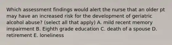 Which assessment findings would alert the nurse that an older pt may have an increased risk for the development of geriatric alcohol abuse? (select all that apply) A. mild recent memory impairment B. Eighth grade education C. death of a spouse D. retirement E. loneliness