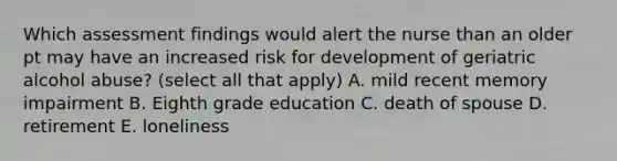 Which assessment findings would alert the nurse than an older pt may have an increased risk for development of geriatric alcohol abuse? (select all that apply) A. mild recent memory impairment B. Eighth grade education C. death of spouse D. retirement E. loneliness