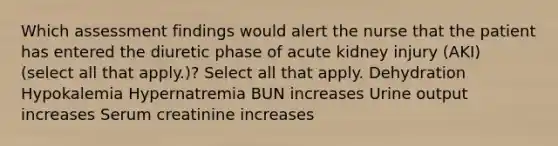 Which assessment findings would alert the nurse that the patient has entered the diuretic phase of acute kidney injury (AKI) (select all that apply.)? Select all that apply. Dehydration Hypokalemia Hypernatremia BUN increases Urine output increases Serum creatinine increases