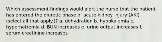 Which assessment findings would alert the nurse that the patient has entered the diuretic phase of acute kidney injury (AKI) (select all that apply.)? a. dehydration b. hypokalemia c. hypernatremia d. BUN increases e. urine output increases f. serum creatinine increases