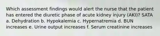 Which assessment findings would alert the nurse that the patient has entered the diuretic phase of acute kidney injury (AKI)? SATA a. Dehydration b. Hypokalemia c. Hypernatremia d. BUN increases e. Urine output increases f. Serum creatinine increases