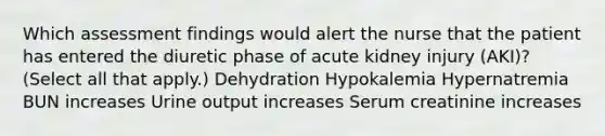 Which assessment findings would alert the nurse that the patient has entered the diuretic phase of acute kidney injury (AKI)? (Select all that apply.) Dehydration Hypokalemia Hypernatremia BUN increases Urine output increases Serum creatinine increases