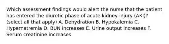 Which assessment findings would alert the nurse that the patient has entered the diuretic phase of acute kidney injury (AKI)? (select all that apply) A. Dehydration B. Hypokalemia C. Hypernatremia D. BUN increases E. Urine output increases F. Serum creatinine increases