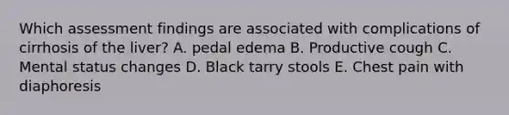 Which assessment findings are associated with complications of cirrhosis of the liver? A. pedal edema B. Productive cough C. Mental status changes D. Black tarry stools E. Chest pain with diaphoresis