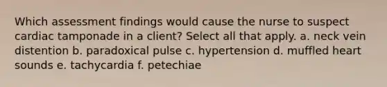 Which assessment findings would cause the nurse to suspect cardiac tamponade in a client? Select all that apply. a. neck vein distention b. paradoxical pulse c. hypertension d. muffled heart sounds e. tachycardia f. petechiae