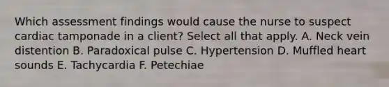 Which assessment findings would cause the nurse to suspect cardiac tamponade in a client? Select all that apply. A. Neck vein distention B. Paradoxical pulse C. Hypertension D. Muffled heart sounds E. Tachycardia F. Petechiae