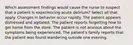 Which assessment findings would cause the nurse to suspect that a patient is experiencing acute delirium? Select all that apply. Changes in behavior occur rapidly. The patient appears distressed and agitated. The patient reports forgetting how to get home from the store. The patient is not anxious about the symptoms being experienced. The patient's family reports that the patient was found wandering outside one evening.