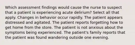 Which assessment findings would cause the nurse to suspect that a patient is experiencing acute delirium? Select all that apply. Changes in behavior occur rapidly. The patient appears distressed and agitated. The patient reports forgetting how to get home from the store. The patient is not anxious about the symptoms being experienced. The patient's family reports that the patient was found wandering outside one evening.