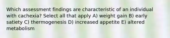 Which assessment findings are characteristic of an individual with cachexia? Select all that apply A) weight gain B) early satiety C) thermogenesis D) increased appetite E) altered metabolism