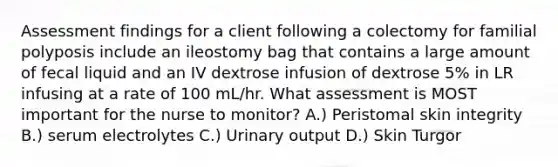 Assessment findings for a client following a colectomy for familial polyposis include an ileostomy bag that contains a large amount of fecal liquid and an IV dextrose infusion of dextrose 5% in LR infusing at a rate of 100 mL/hr. What assessment is MOST important for the nurse to monitor? A.) Peristomal skin integrity B.) serum electrolytes C.) Urinary output D.) Skin Turgor