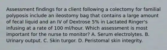 Assessment findings for a client following a colectomy for familial polyposis include an ileostomy bag that contains a large amount of fecal liquid and an IV of Dextrose 5% in Lactated Ringer's infusing at a rate of 100 ml/hour. Which assessment is most important for the nurse to monitor? A. Serum electrolytes. B. Urinary output. C. Skin turgor. D. Peristomal skin integrity.