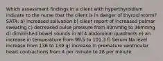 Which assessment findings in a client with hyperthyroidism indicate to the nurse that the client is in danger of thyroid storm? SATA: a) increased salivation b) client report of increased palmar sweating c) decreased pulse pressure from 40mmhg to 36mmhg d) diminished bowel sounds in all 4 abdominal quadrants e) an increase in temperature from 99.5 to 101.3 f) Serum Na level increase from 136 to 139 g) increase in premature ventricular heart contractions from 4 per minute to 28 per minute