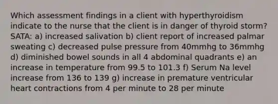 Which assessment findings in a client with hyperthyroidism indicate to the nurse that the client is in danger of thyroid storm? SATA: a) increased salivation b) client report of increased palmar sweating c) decreased pulse pressure from 40mmhg to 36mmhg d) diminished bowel sounds in all 4 abdominal quadrants e) an increase in temperature from 99.5 to 101.3 f) Serum Na level increase from 136 to 139 g) increase in premature ventricular heart contractions from 4 per minute to 28 per minute