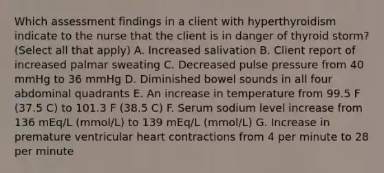 Which assessment findings in a client with hyperthyroidism indicate to the nurse that the client is in danger of thyroid storm? (Select all that apply) A. Increased salivation B. Client report of increased palmar sweating C. Decreased pulse pressure from 40 mmHg to 36 mmHg D. Diminished bowel sounds in all four abdominal quadrants E. An increase in temperature from 99.5 F (37.5 C) to 101.3 F (38.5 C) F. Serum sodium level increase from 136 mEq/L (mmol/L) to 139 mEq/L (mmol/L) G. Increase in premature ventricular heart contractions from 4 per minute to 28 per minute