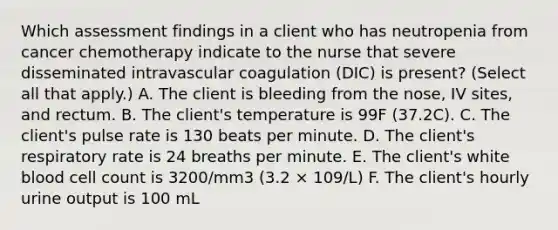 Which assessment findings in a client who has neutropenia from cancer chemotherapy indicate to the nurse that severe disseminated intravascular coagulation (DIC) is present? (Select all that apply.) A. The client is bleeding from the nose, IV sites, and rectum. B. The client's temperature is 99F (37.2C). C. The client's pulse rate is 130 beats per minute. D. The client's respiratory rate is 24 breaths per minute. E. The client's white blood cell count is 3200/mm3 (3.2 × 109/L) F. The client's hourly urine output is 100 mL