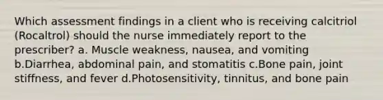 Which assessment findings in a client who is receiving calcitriol (Rocaltrol) should the nurse immediately report to the prescriber? a. Muscle weakness, nausea, and vomiting b.Diarrhea, abdominal pain, and stomatitis c.Bone pain, joint stiffness, and fever d.Photosensitivity, tinnitus, and bone pain