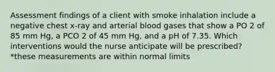 Assessment findings of a client with smoke inhalation include a negative chest x-ray and arterial blood gases that show a PO 2 of 85 mm Hg, a PCO 2 of 45 mm Hg, and a pH of 7.35. Which interventions would the nurse anticipate will be prescribed? *these measurements are within normal limits