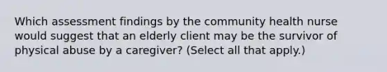 Which assessment findings by the community health nurse would suggest that an elderly client may be the survivor of physical abuse by a caregiver? (Select all that apply.)