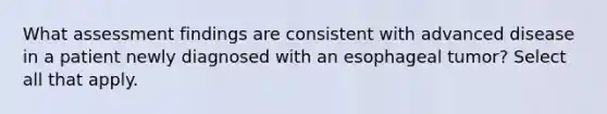 What assessment findings are consistent with advanced disease in a patient newly diagnosed with an esophageal tumor? Select all that apply.