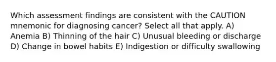 Which assessment findings are consistent with the CAUTION mnemonic for diagnosing cancer? Select all that apply. A) Anemia B) Thinning of the hair C) Unusual bleeding or discharge D) Change in bowel habits E) Indigestion or difficulty swallowing