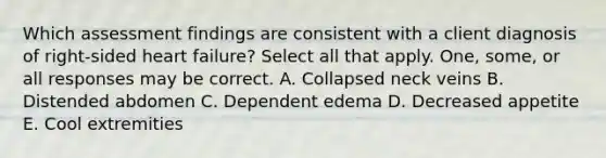 Which assessment findings are consistent with a client diagnosis of right-sided heart failure? Select all that apply. One, some, or all responses may be correct. A. Collapsed neck veins B. Distended abdomen C. Dependent edema D. Decreased appetite E. Cool extremities