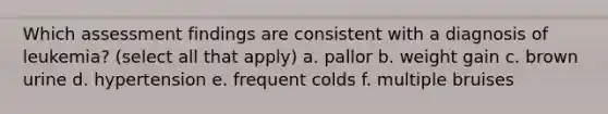 Which assessment findings are consistent with a diagnosis of leukemia? (select all that apply) a. pallor b. weight gain c. brown urine d. hypertension e. frequent colds f. multiple bruises