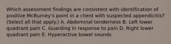 Which assessment findings are consistent with identification of positive McBurney's point in a client with suspected appendicitis? (Select all that apply.) A. Abdominal tenderness B. Left lower quadrant pain C. Guarding in response to pain D. Right lower quadrant pain E. Hyperactive bowel sounds