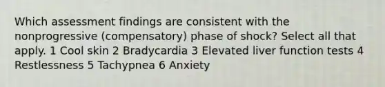 Which assessment findings are consistent with the nonprogressive (compensatory) phase of shock? Select all that apply. 1 Cool skin 2 Bradycardia 3 Elevated liver function tests 4 Restlessness 5 Tachypnea 6 Anxiety