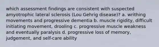 which assessment findings are consistent with suspected amyotrophic lateral sclerosis (Lou Gehrig disease)? a. writhing movements and progressive dementia b. muscle rigidity, difficult initiating movement, drooling c. progressive muscle weakness and eventually paralysis d. progressive loss of memory, judgement, and self-care ability