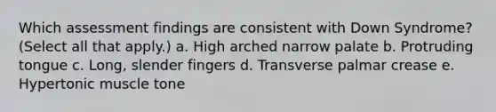 Which assessment findings are consistent with Down Syndrome? (Select all that apply.) a. High arched narrow palate b. Protruding tongue c. Long, slender fingers d. Transverse palmar crease e. Hypertonic muscle tone