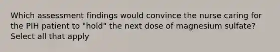 Which assessment findings would convince the nurse caring for the PIH patient to "hold" the next dose of magnesium sulfate? Select all that apply