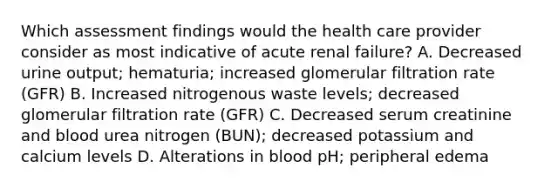 Which assessment findings would the health care provider consider as most indicative of acute renal failure? A. Decreased urine output; hematuria; increased glomerular filtration rate (GFR) B. Increased nitrogenous waste levels; decreased glomerular filtration rate (GFR) C. Decreased serum creatinine and blood urea nitrogen (BUN); decreased potassium and calcium levels D. Alterations in blood pH; peripheral edema