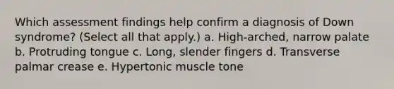 Which assessment findings help confirm a diagnosis of Down syndrome? (Select all that apply.) a. High-arched, narrow palate b. Protruding tongue c. Long, slender fingers d. Transverse palmar crease e. Hypertonic muscle tone