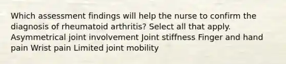 Which assessment findings will help the nurse to confirm the diagnosis of rheumatoid arthritis? Select all that apply. Asymmetrical joint involvement Joint stiffness Finger and hand pain Wrist pain Limited joint mobility