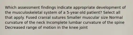 Which assessment findings indicate appropriate development of the musculoskeletal system of a 5-year-old patient? Select all that apply. Fused cranial sutures Smaller muscular size Normal curvature of the neck Incomplete lumbar curvature of the spine Decreased range of motion in the knee joint