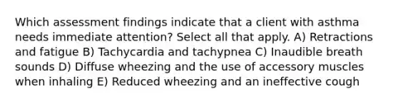 Which assessment findings indicate that a client with asthma needs immediate attention? Select all that apply. A) Retractions and fatigue B) Tachycardia and tachypnea C) Inaudible breath sounds D) Diffuse wheezing and the use of accessory muscles when inhaling E) Reduced wheezing and an ineffective cough