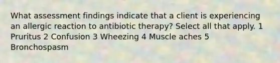 What assessment findings indicate that a client is experiencing an allergic reaction to antibiotic therapy? Select all that apply. 1 Pruritus 2 Confusion 3 Wheezing 4 Muscle aches 5 Bronchospasm