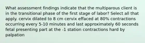 What assessment findings indicate that the multiparous client is in the transitional phase of the first stage of labor? Select all that apply. cervix dilated to 8 cm cervix effaced at 80% contractions occurring every 5-10 minutes and last approximately 60 seconds fetal presenting part at the -1 station contractions hard by palpation