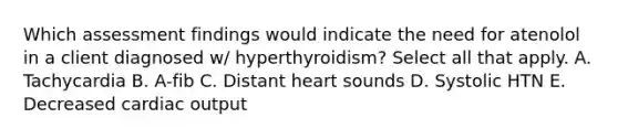 Which assessment findings would indicate the need for atenolol in a client diagnosed w/ hyperthyroidism? Select all that apply. A. Tachycardia B. A-fib C. Distant heart sounds D. Systolic HTN E. Decreased cardiac output