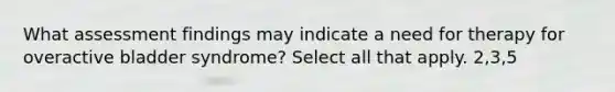 What assessment findings may indicate a need for therapy for overactive bladder syndrome? Select all that apply. 2,3,5