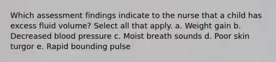 Which assessment findings indicate to the nurse that a child has excess fluid volume? Select all that apply. a. Weight gain b. Decreased blood pressure c. Moist breath sounds d. Poor skin turgor e. Rapid bounding pulse